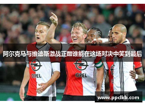 阿尔克马与维迪斯激战正酣谁能在这场对决中笑到最后